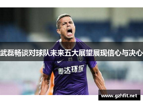 武磊畅谈对球队未来五大展望展现信心与决心
