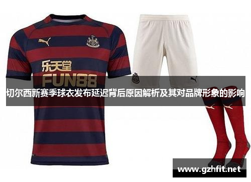 切尔西新赛季球衣发布延迟背后原因解析及其对品牌形象的影响