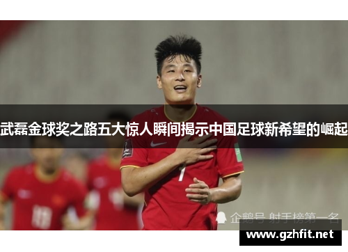 武磊金球奖之路五大惊人瞬间揭示中国足球新希望的崛起