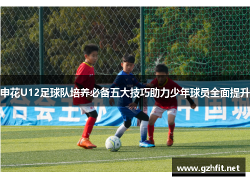 申花U12足球队培养必备五大技巧助力少年球员全面提升