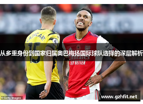 从多重身份到国家归属奥巴梅扬国际球队选择的深层解析