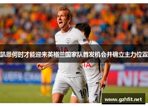 凯恩何时才能迎来英格兰国家队首发机会并确立主力位置